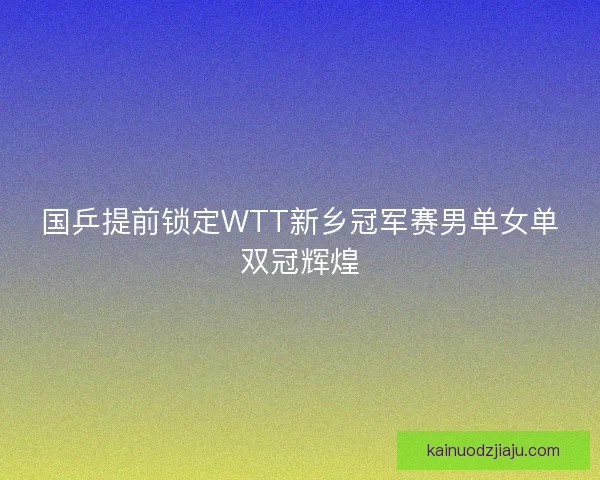 国乒提前锁定WTT新乡冠军赛男单女单双冠辉煌